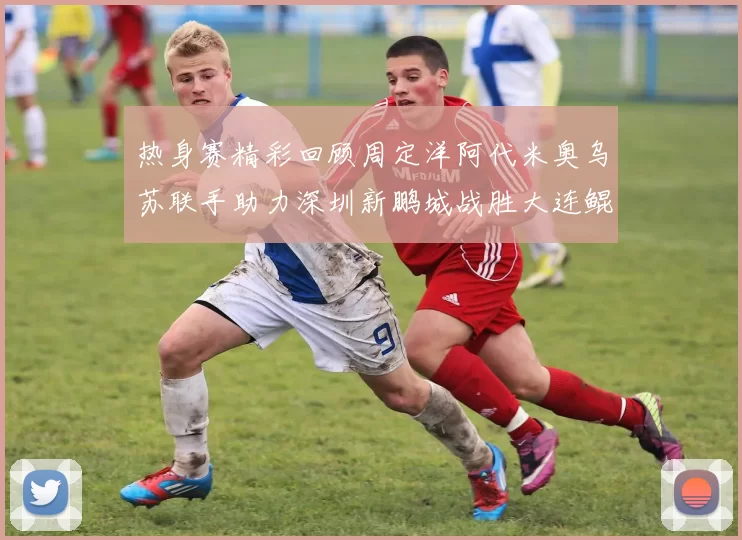 热身赛精彩回顾周定洋阿代米奥乌苏联手助力深圳新鹏城战胜大连鲲城