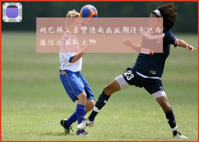 姆巴佩父亲赞德尚成就期待齐达内接任法国队主帅