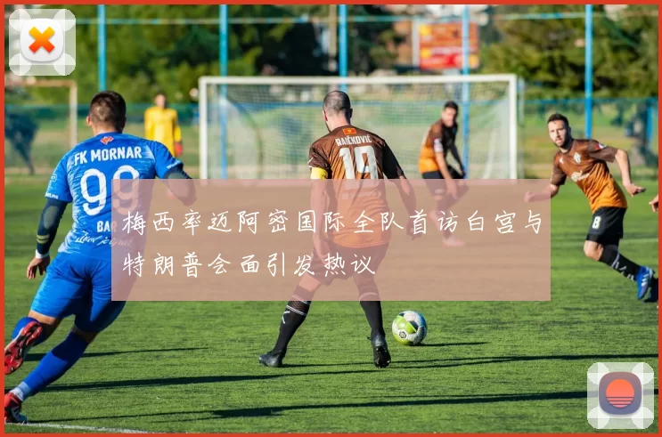 梅西率迈阿密国际全队首访白宫与特朗普会面引发热议
