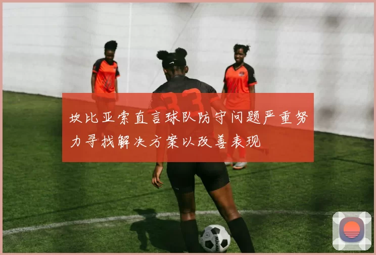 坎比亚索直言球队防守问题严重努力寻找解决方案以改善表现