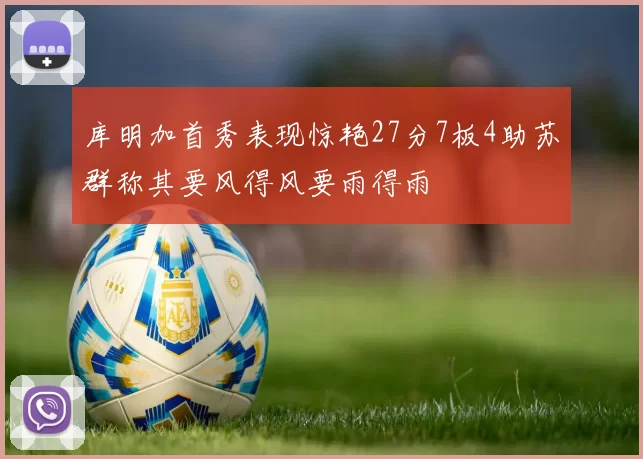 库明加首秀表现惊艳27分7板4助苏群称其要风得风要雨得雨