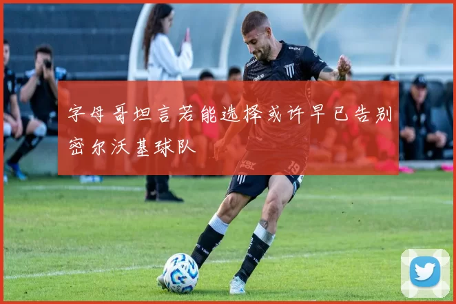 字母哥坦言若能选择或许早已告别密尔沃基球队
