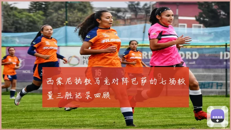 西蒙尼执教马竞对阵巴萨的七场较量三胜记录回顾