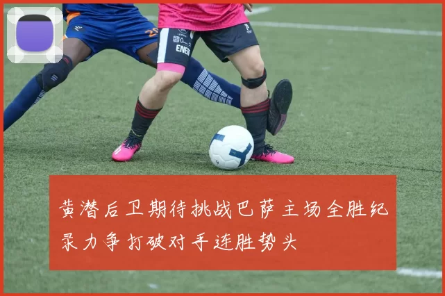 黄潜后卫期待挑战巴萨主场全胜纪录力争打破对手连胜势头