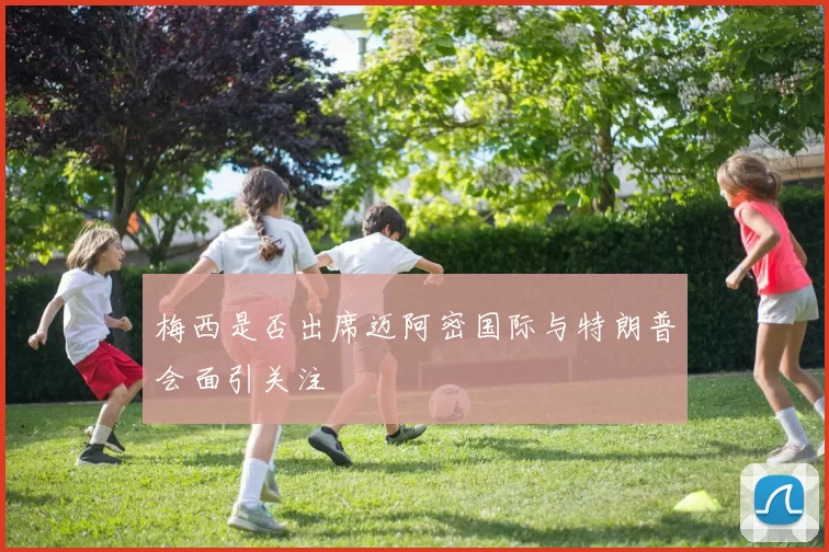 梅西是否出席迈阿密国际与特朗普会面引关注