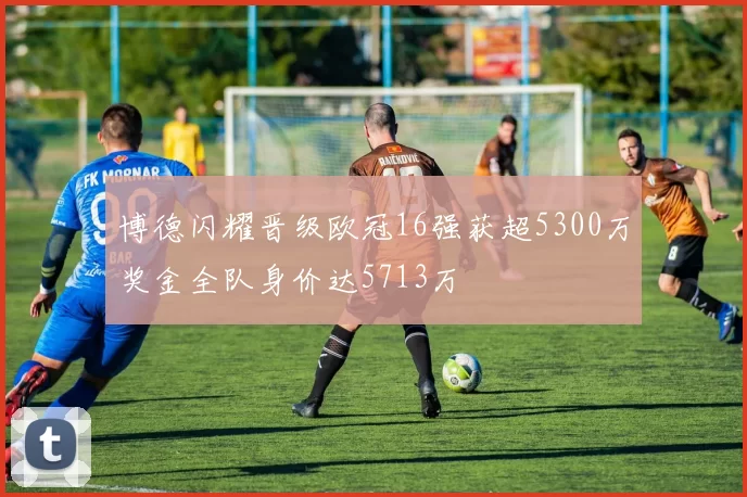 博德闪耀晋级欧冠16强获超5300万奖金全队身价达5713万