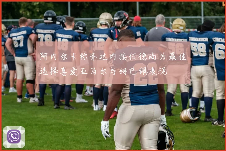 阿内尔卡称齐达内接任德尚为最佳选择喜爱亚马尔与姆巴佩表现