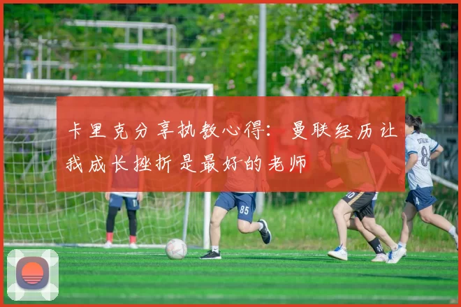 卡里克分享执教心得：曼联经历让我成长挫折是最好的老师