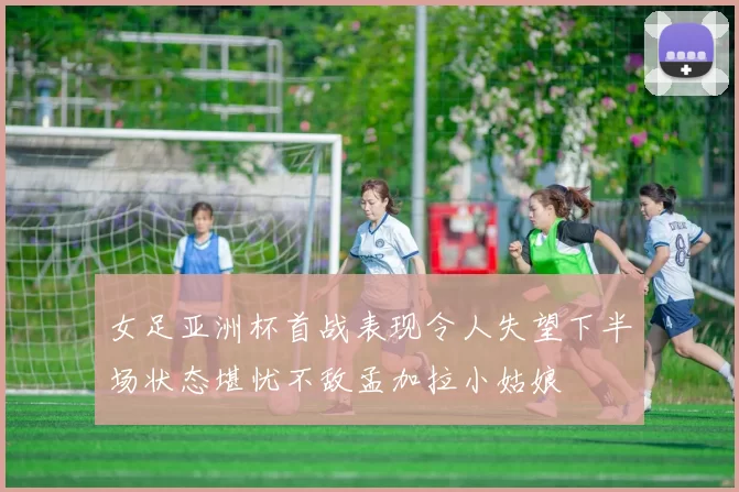 女足亚洲杯首战表现令人失望下半场状态堪忧不敌孟加拉小姑娘