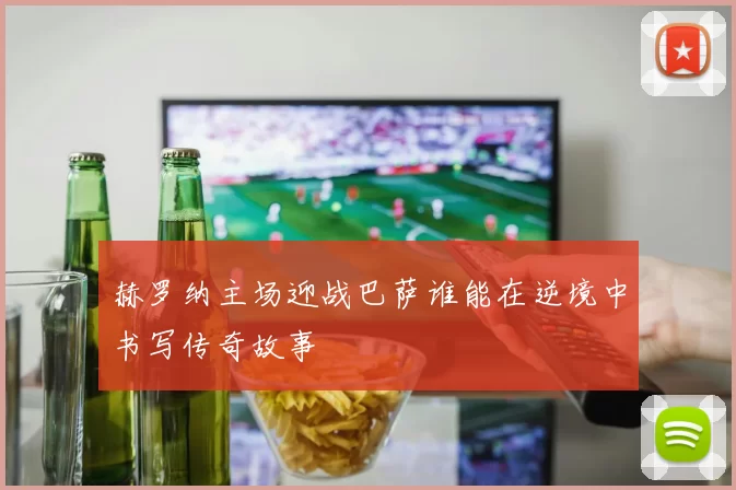 赫罗纳主场迎战巴萨谁能在逆境中书写传奇故事