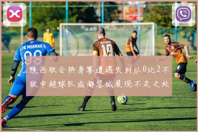 陕西联合热身赛遭遇失利以0比2不敌中超球队成都蓉城展现不足之处