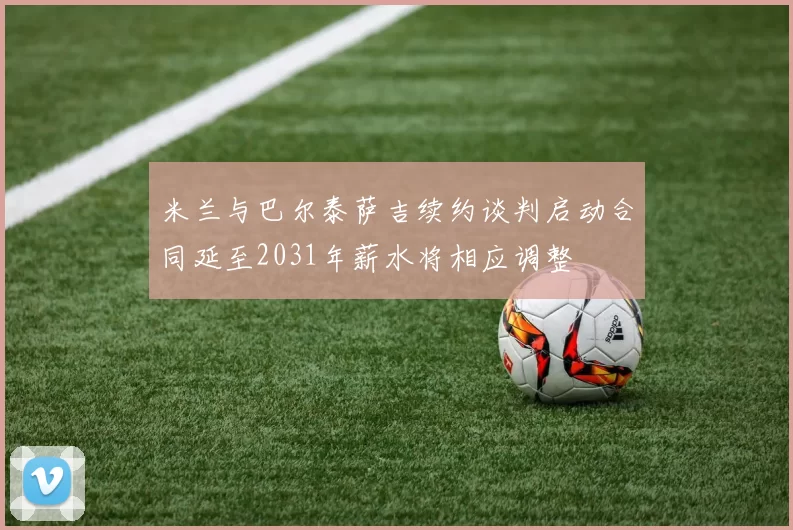 米兰与巴尔泰萨吉续约谈判启动合同延至2031年薪水将相应调整