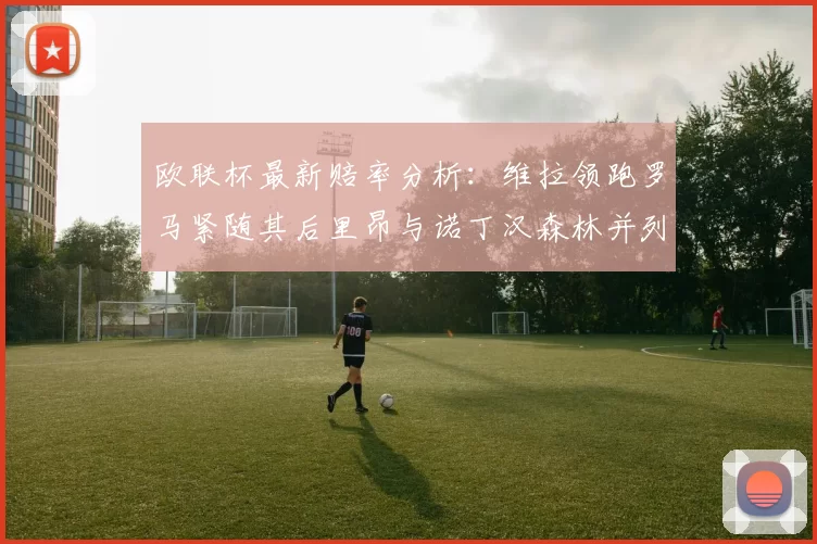 欧联杯最新赔率分析：维拉领跑罗马紧随其后里昂与诺丁汉森林并列争夺第三