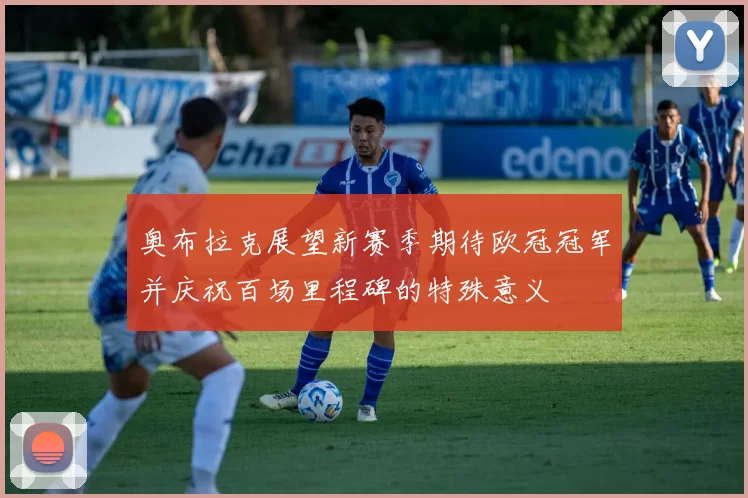 奥布拉克展望新赛季期待欧冠冠军并庆祝百场里程碑的特殊意义