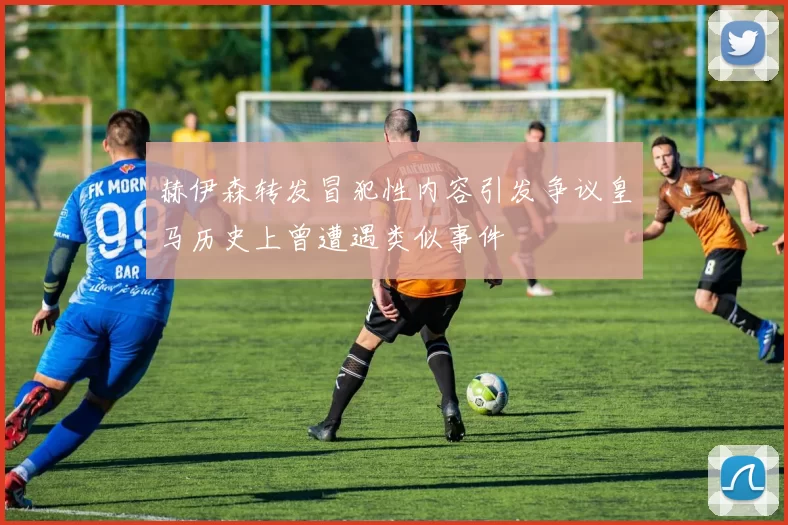 赫伊森转发冒犯性内容引发争议皇马历史上曾遭遇类似事件
