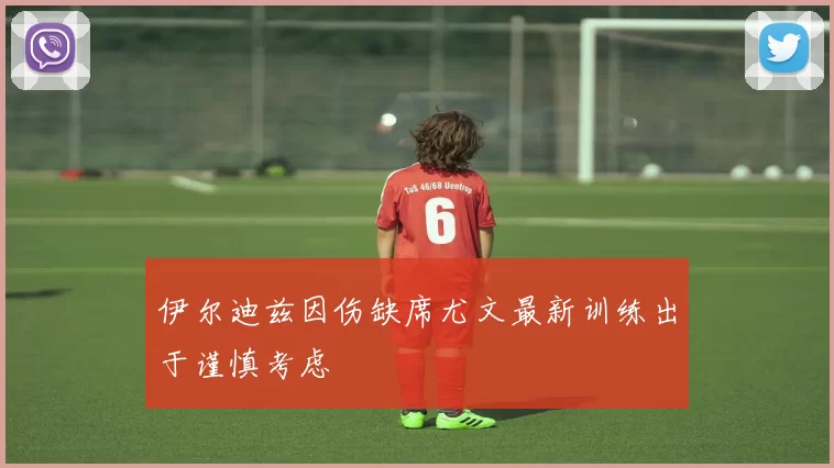 伊尔迪兹因伤缺席尤文最新训练出于谨慎考虑